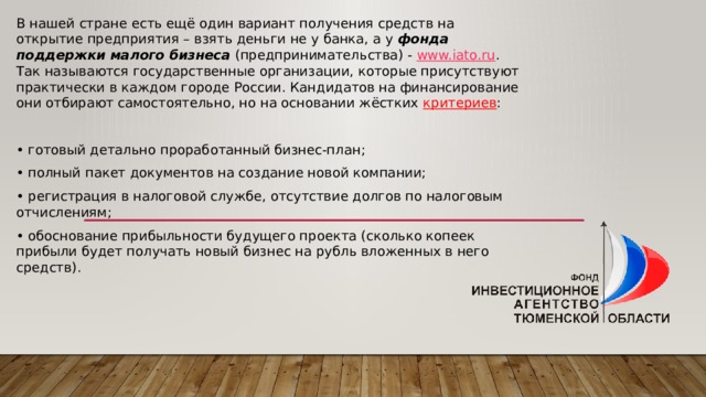 В нашей стране есть ещё один вариант получения средств на открытие предприятия – взять деньги не у банка, а у фонда поддержки малого бизнеса (предпринимательства) - www.iato.ru . Так называются государственные организации, которые присутствуют практически в каждом городе России. Кандидатов на финансирование они отбирают самостоятельно, но на основании жёстких критериев : • готовый детально проработанный бизнес-план; • полный пакет документов на создание новой компании; • регистрация в налоговой службе, отсутствие долгов по налоговым отчислениям; • обоснование прибыльности будущего проекта (сколько копеек прибыли будет получать новый бизнес на рубль вложенных в него средств). 