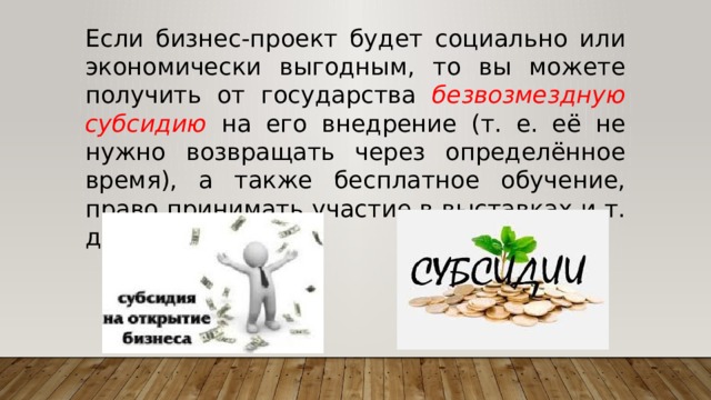 Если бизнес-проект будет социально или экономически выгодным, то вы можете получить от государства безвозмездную субсидию на его внедрение (т. е. её не нужно возвращать через определённое время), а также бесплатное обучение, право принимать участие в выставках и т. д. 