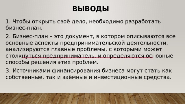 Выводы 1. Чтобы открыть своё дело, необходимо разработать бизнес-план. 2. Бизнес-план – это документ, в котором описываются все основные аспекты предпринимательской деятельности, анализируются главные проблемы, с которыми может столкнуться предприниматель, и определяются основные способы решения этих проблем. 3. Источниками финансирования бизнеса могут стать как собственные, так и заёмные и инвестиционные средства. 