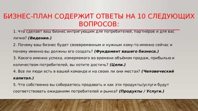 Бизнес-план содержит ответы на 10 следующих вопросов: 1. Что сделает ваш бизнес интригующим для потребителей, партнёров и для вас лично? (Видение.) 2. Почему ваш бизнес будет своевременным и нужным кому-то именно сейчас и почему именно вы должны его создать? (Фундамент вашего бизнеса.) 3. Какого именно успеха, измеряемого во времени объёмом продаж, прибылью и количеством потребителей, вы хотите достичь? (Цели.) 4. Все ли люди есть в вашей команде и на своих ли они местах? (Человеческий капитал.) 5. Что собственно вы собираетесь продавать и как эти продукты/услуги будут соответствовать ожиданиям потребителей и рынка? (Продукты / Услуги.) 