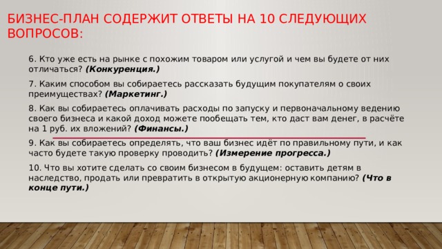 Бизнес-план содержит ответы на 10 следующих вопросов: 6. Кто уже есть на рынке с похожим товаром или услугой и чем вы будете от них отличаться? (Конкуренция.) 7. Каким способом вы собираетесь рассказать будущим покупателям о своих преимуществах? (Маркетинг.) 8. Как вы собираетесь оплачивать расходы по запуску и первоначальному ведению своего бизнеса и какой доход можете пообещать тем, кто даст вам денег, в расчёте на 1 руб. их вложений? (Финансы.) 9. Как вы собираетесь определять, что ваш бизнес идёт по правильному пути, и как часто будете такую проверку проводить? (Измерение прогресса.) 10. Что вы хотите сделать со своим бизнесом в будущем: оставить детям в наследство, продать или превратить в открытую акционерную компанию? (Что в конце пути.) 