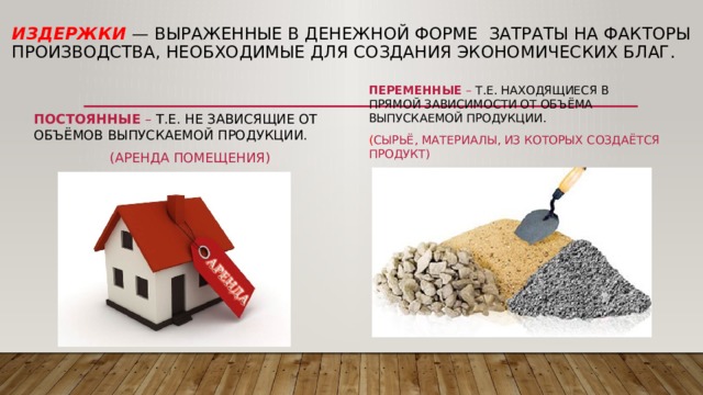 Издержки  — выраженные в денежной форме Затраты на факторы производства, необходимые для создания экономических благ. Переменные – т.е. находящиеся в прямой зависимости от объёма Выпускаемой продукции. ( сырьё, материалы, из которых создаётся Продукт) Постоянные – т.е. не зависящие от объёмов выпускаемой продукции. (аренда помещения) 