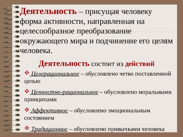 Деятельность – присущая человеку форма активности, направленная на целесообразное преобразование окружающего мира и подчинение его целям человека. Деятельность состоит из действий  Целерациональное – обусловлено четко поставленной целью  Ценностно-рациональное – обусловлено моральными принципами  Аффективное – обусловлено эмоциональным состоянием  Традиционное – обусловлено привычками человека 