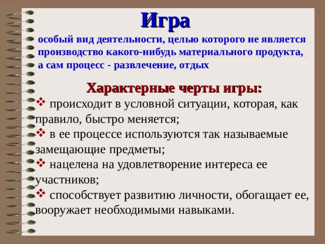 Игра  особый вид деятельности, целью которого не является производство какого-нибудь материального продукта, а сам процесс - развлечение, отдых Характерные черты игры:  происходит в условной ситуации, которая, как правило, быстро меняется;  в ее процессе используются так называемые замещающие предметы;  нацелена на удовлетворение интереса ее участников;  способствует развитию личности, обогащает ее, вооружает необходимыми навыками. 