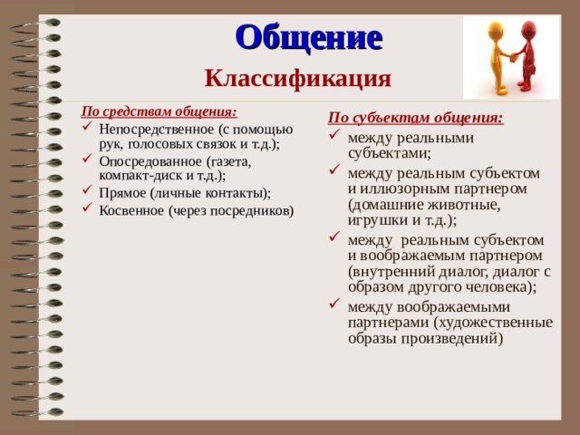 Общение Классификация По средствам общения: Непосредственное (с помощью рук, голосовых связок и т.д.); Опосредованное (газета, компакт-диск и т.д.); Прямое (личные контакты); Косвенное (через посредников) По субъектам общения: между реальными субъектами; между реальным субъектом и иллюзорным партнером (домашние животные, игрушки и т.д.); между реальным субъектом и воображаемым партнером (внутренний диалог, диалог с образом другого человека); между воображаемыми партнерами (художественные образы произведений) 