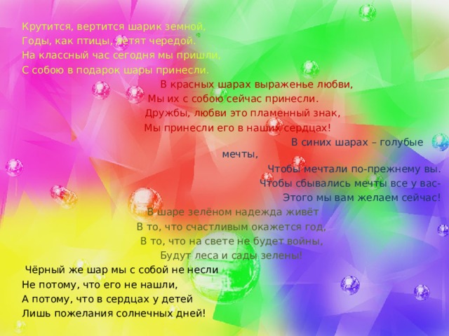 Крутится, вертится шарик земной, Годы, как птицы, летят чередой. На классный час сегодня мы пришли, С собою в подарок шары принесли.   В красных шарах выраженье любви,  Мы их с собою сейчас принесли.  Дружбы, любви это пламенный знак,  Мы принесли его в наших сердцах!   В синих шарах – голубые мечты, Чтобы мечтали по-прежнему вы. Чтобы сбывались мечты все у вас- Этого мы вам желаем сейчас!   В шаре зелёном надежда живёт В то, что счастливым окажется год, В то, что на свете не будет войны, Будут леса и сады зелены!  Чёрный же шар мы с собой не несли Не потому, что его не нашли, А потому, что в сердцах у детей Лишь пожелания солнечных дней! 