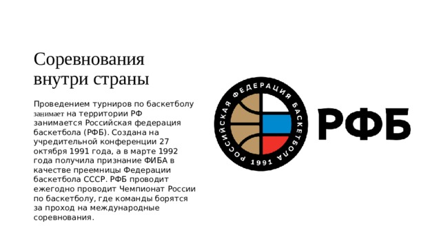 Соревнования внутри страны Проведением турниров по баскетболу занимает на территории РФ занимается  Российская федерация баскетбола (РФБ). Создана на учредительной конференции 27 октября 1991 года, а в марте 1992 года получила признание ФИБА в качестве преемницы Федерации баскетбола СССР. РФБ проводит ежегодно проводит Чемпионат России по баскетболу, где команды борятся за проход на международные соревнования. 