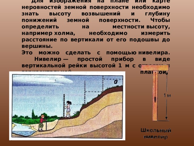 КАК ИЗМЕРЯЮТ ОТНОСИТЕЛЬНУЮ ВЫСОТУ.     Для изображения на плане или карте неровностей земной поверхности необходимо знать высоту возвышений и глубину понижений земной поверхности. Чтобы определить на местности высоту, например холма, необходимо измерить расстояние по вертикали от его подошвы до вершины.   Это можно сделать с помощью нивелира.     Нивелир — простой прибор в виде вертикальной рейки высотой 1 м с отвесом и горизонтальной планкой.     