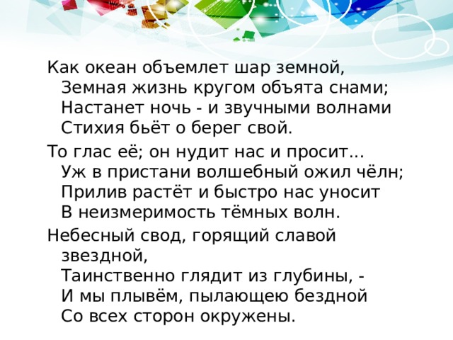 Как океан объемлет шар земной,  Земная жизнь кругом объята снами;  Настанет ночь - и звучными волнами  Стихия бьёт о берег свой. То глас её; он нудит нас и просит...  Уж в пристани волшебный ожил чёлн;  Прилив растёт и быстро нас уносит  В неизмеримость тёмных волн. Небесный свод, горящий славой звездной,  Таинственно глядит из глубины, -  И мы плывём, пылающею бездной  Со всех сторон окружены. 