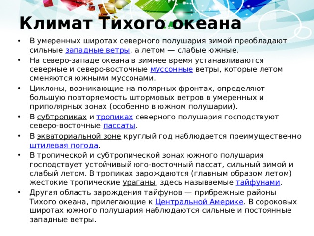 Климат Тихого океана В умеренных широтах северного полушария зимой преобладают сильные западные ветры , а летом — слабые южные. На северо-западе океана в зимнее время устанавливаются северные и северо-восточные муссонные ветры, которые летом сменяются южными муссонами. Циклоны, возникающие на полярных фронтах, определяют большую повторяемость штормовых ветров в умеренных и приполярных зонах (особенно в южном полушарии). В субтропиках и тропиках северного полушария господствуют северо-восточные пассаты . В экваториальной зоне круглый год наблюдается преимущественно штилевая погода . В тропической и субтропической зонах южного полушария господствует устойчивый юго-восточный пассат, сильный зимой и слабый летом. В тропиках зарождаются (главным образом летом) жестокие тропические ураганы , здесь называемые тайфунами . Другая область зарождения тайфунов — прибрежные районы Тихого океана, прилегающие к Центральной Америке . В сороковых широтах южного полушария наблюдаются сильные и постоянные западные ветры. 
