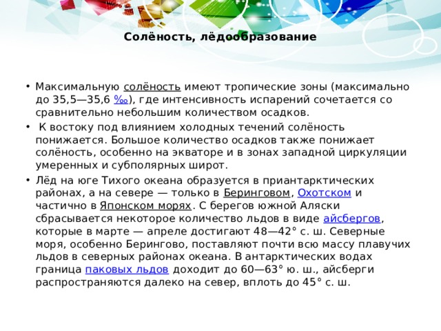 Солёность, лёдообразование   Максимальную солёность имеют тропические зоны (максимально до 35,5—35,6 ‰ ), где интенсивность испарений сочетается со сравнительно небольшим количеством осадков.  К востоку под влиянием холодных течений солёность понижается. Большое количество осадков также понижает солёность, особенно на экваторе и в зонах западной циркуляции умеренных и субполярных широт. Лёд на юге Тихого океана образуется в приантарктических районах, а на севере — только в Беринговом , Охотском и частично в Японском морях . С берегов южной Аляски сбрасывается некоторое количество льдов в виде айсбергов , которые в марте — апреле достигают 48—42° с. ш. Северные моря, особенно Берингово, поставляют почти всю массу плавучих льдов в северных районах океана. В антарктических водах граница паковых льдов доходит до 60—63° ю. ш., айсберги распространяются далеко на север, вплоть до 45° с. ш. 