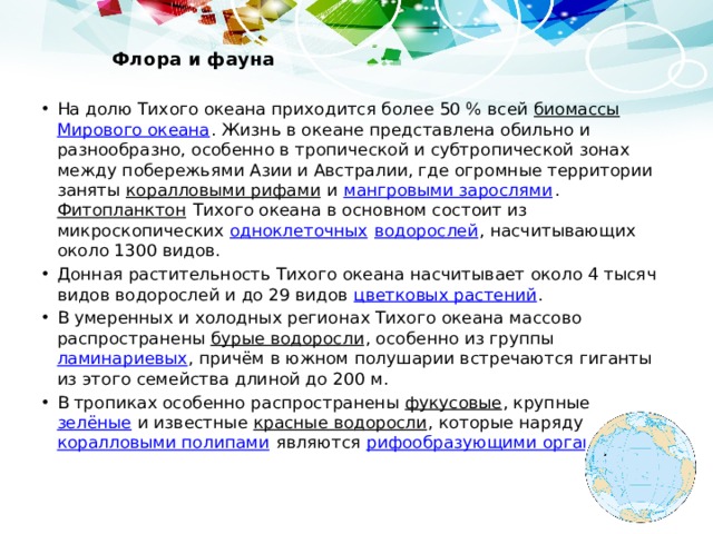  Флора и фауна   На долю Тихого океана приходится более 50 % всей биомассы  Мирового океана . Жизнь в океане представлена обильно и разнообразно, особенно в тропической и субтропической зонах между побережьями Азии и Австралии, где огромные территории заняты коралловыми рифами и мангровыми зарослями . Фитопланктон Тихого океана в основном состоит из микроскопических одноклеточных  водорослей , насчитывающих около 1300 видов. Донная растительность Тихого океана насчитывает около 4 тысяч видов водорослей и до 29 видов цветковых растений . В умеренных и холодных регионах Тихого океана массово распространены бурые водоросли , особенно из группы ламинариевых , причём в южном полушарии встречаются гиганты из этого семейства длиной до 200 м. В тропиках особенно распространены фукусовые , крупные зелёные и известные красные водоросли , которые наряду с коралловыми полипами являются рифообразующими организмами . 
