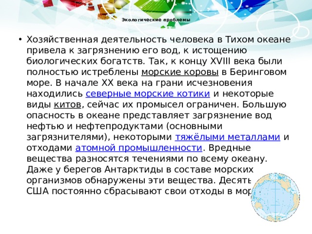  Экологические проблемы   Хозяйственная деятельность человека в Тихом океане привела к загрязнению его вод, к истощению биологических богатств. Так, к концу XVIII века были полностью истреблены морские коровы в Беринговом море. В начале XX века на грани исчезновения находились северные морские котики и некоторые виды китов , сейчас их промысел ограничен. Большую опасность в океане представляет загрязнение вод нефтью и нефтепродуктами (основными загрязнителями), некоторыми тяжёлыми металлами и отходами атомной промышленности . Вредные вещества разносятся течениями по всему океану. Даже у берегов Антарктиды в составе морских организмов обнаружены эти вещества. Десять штатов США постоянно сбрасывают свои отходы в море 