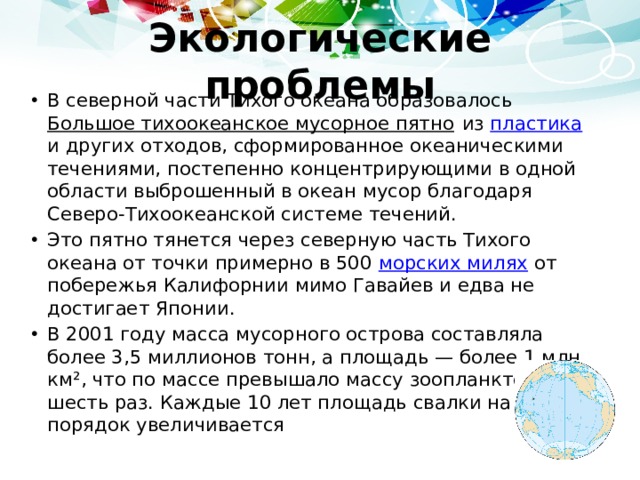 Экологические проблемы В северной части Тихого океана образовалось Большое тихоокеанское мусорное пятно из пластика и других отходов, сформированное океаническими течениями, постепенно концентрирующими в одной области выброшенный в океан мусор благодаря Северо-Тихоокеанской системе течений. Это пятно тянется через северную часть Тихого океана от точки примерно в 500 морских милях от побережья Калифорнии мимо Гавайев и едва не достигает Японии. В 2001 году масса мусорного острова составляла более 3,5 миллионов тонн, а площадь — более 1 млн км², что по массе превышало массу зоопланктона в шесть раз. Каждые 10 лет площадь свалки на порядок увеличивается 
