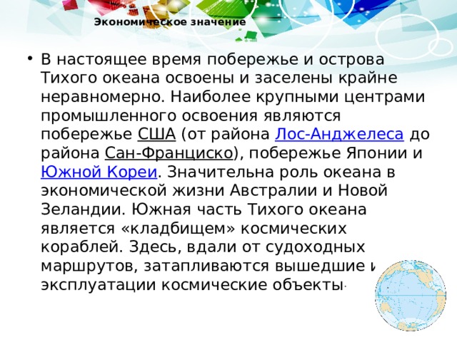 Экономическое значение   В настоящее время побережье и острова Тихого океана освоены и заселены крайне неравномерно. Наиболее крупными центрами промышленного освоения являются побережье США (от района Лос-Анджелеса до района Сан-Франциско ), побережье Японии и Южной Кореи . Значительна роль океана в экономической жизни Австралии и Новой Зеландии. Южная часть Тихого океана является «кладбищем» космических кораблей. Здесь, вдали от судоходных маршрутов, затапливаются вышедшие из эксплуатации космические объекты . 