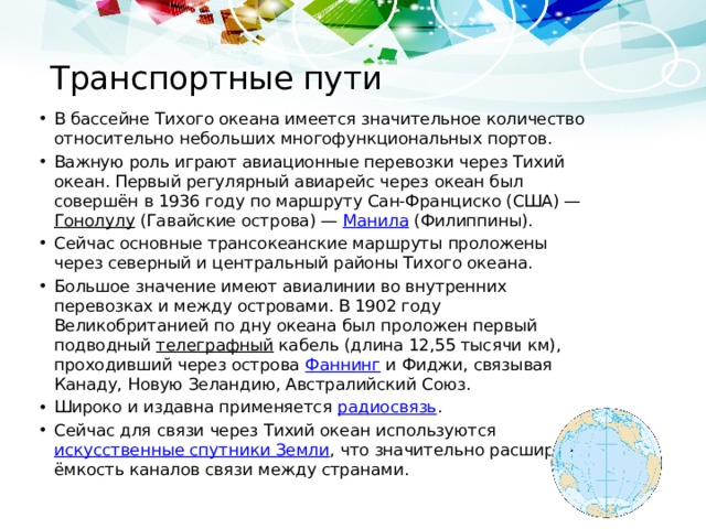 Транспортные пути В бассейне Тихого океана имеется значительное количество относительно небольших многофункциональных портов. Важную роль играют авиационные перевозки через Тихий океан. Первый регулярный авиарейс через океан был совершён в 1936 году по маршруту Сан-Франциско (США) — Гонолулу (Гавайские острова) — Манила (Филиппины). Сейчас основные трансокеанские маршруты проложены через северный и центральный районы Тихого океана. Большое значение имеют авиалинии во внутренних перевозках и между островами. В 1902 году Великобританией по дну океана был проложен первый подводный телеграфный кабель (длина 12,55 тысячи км), проходивший через острова Фаннинг и Фиджи, связывая Канаду, Новую Зеландию, Австралийский Союз. Широко и издавна применяется радиосвязь . Сейчас для связи через Тихий океан используются искусственные спутники Земли , что значительно расширяет ёмкость каналов связи между странами. 