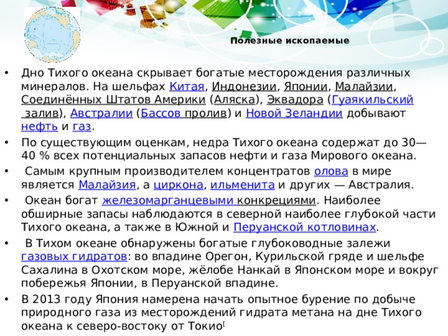  Полезные ископаемые   Дно Тихого океана скрывает богатые месторождения различных минералов. На шельфах Китая , Индонезии , Японии , Малайзии , Соединённых Штатов Америки ( Аляска ), Эквадора ( Гуаякильский залив ), Австралии ( Бассов пролив ) и Новой Зеландии добывают нефть и газ . По существующим оценкам, недра Тихого океана содержат до 30—40 % всех потенциальных запасов нефти и газа Мирового океана.  Самым крупным производителем концентратов олова в мире является Малайзия , а циркона , ильменита и других — Австралия.  Океан богат железомарганцевыми конкрециями . Наиболее обширные запасы наблюдаются в северной наиболее глубокой части Тихого океана, а также в Южной и Перуанской котловинах .  В Тихом океане обнаружены богатые глубоководные залежи газовых гидратов : во впадине Орегон, Курильской гряде и шельфе Сахалина в Охотском море, жёлобе Нанкай в Японском море и вокруг побережья Японии, в Перуанской впадине. В 2013 году Япония намерена начать опытное бурение по добыче природного газа из месторождений гидрата метана на дне Тихого океана к северо-востоку от Токио [ 