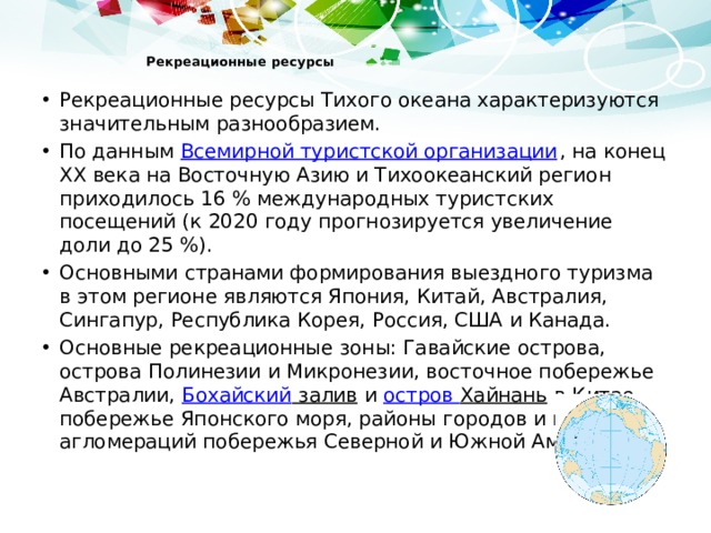  Рекреационные ресурсы   Рекреационные ресурсы Тихого океана характеризуются значительным разнообразием. По данным Всемирной туристской организации , на конец XX века на Восточную Азию и Тихоокеанский регион приходилось 16 % международных туристских посещений (к 2020 году прогнозируется увеличение доли до 25 %). Основными странами формирования выездного туризма в этом регионе являются Япония, Китай, Австралия, Сингапур, Республика Корея, Россия, США и Канада. Основные рекреационные зоны: Гавайские острова, острова Полинезии и Микронезии, восточное побережье Австралии, Бохайский залив и остров Хайнань в Китае, побережье Японского моря, районы городов и городских агломераций побережья Северной и Южной Америки 