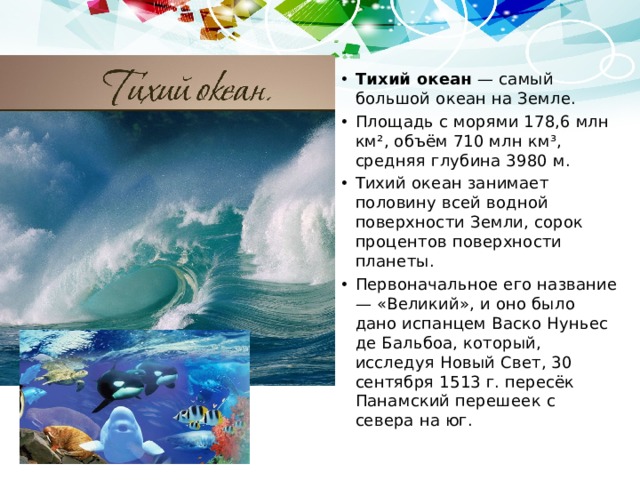 Тихий океан — самый большой океан на Земле. Площадь с морями 178,6 млн км², объём 710 млн км³, средняя глубина 3980 м. Тихий океан занимает половину всей водной поверхности Земли, сорок процентов поверхности планеты. Первоначальное его название — «Великий», и оно было дано испанцем Васко Нуньес де Бальбоа, который, исследуя Новый Свет, 30 сентября 1513 г. пересёк Панамский перешеек с севера на юг. 