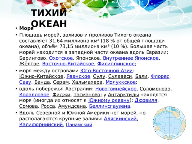ТИХИЙ ОКЕАН Моря Площадь морей, заливов и проливов Тихого океана составляет 31,64 миллиона км² (18 % от общей площади океана), объём 73,15 миллиона км³ (10 %). Большая часть морей находится в западной части океана вдоль Евразии: Берингово , Охотское , Японское , Внутреннее Японское , Жёлтое , Восточно-Китайское , Филиппинское ; моря между островами Юго-Восточной Азии : Южно-Китайское , Яванское , Сулу , Сулавеси , Бали , Флорес , Саву , Банда , Серам , Хальмахера , Молуккское ; вдоль побережья Австралии: Новогвинейское , Соломоново , Коралловое , Фиджи , Тасманово ; у Антарктиды находятся моря (иногда их относят к Южному океану ): Дюрвиля , Сомова , Росса , Амундсена , Беллинсгаузена . Вдоль Северной и Южной Америки нет морей, но располагаются крупные заливы: Аляскинский , Калифорнийский , Панамский . 