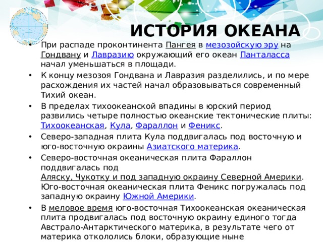 ИСТОРИЯ ОКЕАНА При распаде проконтинента Пангея в мезозойскую эру на Гондвану и Лавразию окружающий его океан Панталасса начал уменьшаться в площади. К концу мезозоя Гондвана и Лавразия разделились, и по мере расхождения их частей начал образовываться современный Тихий океан. В пределах тихоокеанской впадины в юрский период развились четыре полностью океанские тектонические плиты: Тихоокеанская , Кула , Фараллон и Феникс . Северо-западная плита Кула поддвигалась под восточную и юго-восточную окраины Азиатского материка . Северо-восточная океаническая плита Фараллон поддвигалась под Аляску, Чукотку и под западную окраину Северной Америки . Юго-восточная океаническая плита Феникс погружалась под западную окраину Южной Америки . В меловое время юго-восточная Тихоокеанская океаническая плита продвигалась под восточную окраину единого тогда Австрало-Антарктического материка, в результате чего от материка откололись блоки, образующие ныне Новозеландское плато и подводные возвышенности Лорд-Хау и Норфолк. 