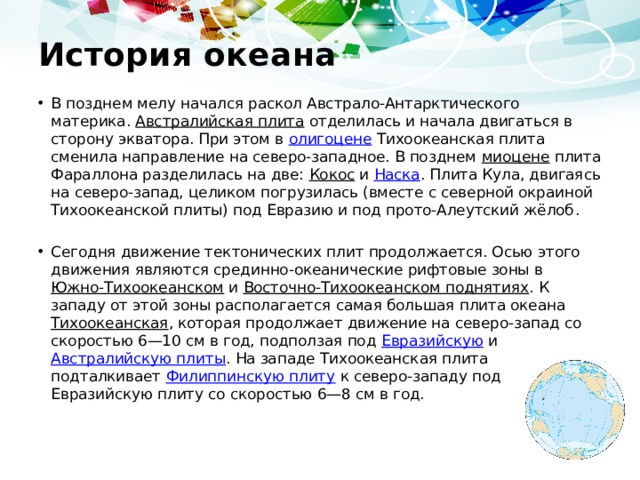 История океана В позднем мелу начался раскол Австрало-Антарктического материка. Австралийская плита отделилась и начала двигаться в сторону экватора. При этом в олигоцене Тихоокеанская плита сменила направление на северо-западное. В позднем миоцене плита Фараллона разделилась на две: Кокос и Наска . Плита Кула, двигаясь на северо-запад, целиком погрузилась (вместе с северной окраиной Тихоокеанской плиты) под Евразию и под прото-Алеутский жёлоб . Сегодня движение тектонических плит продолжается. Осью этого движения являются срединно-океанические рифтовые зоны в Южно-Тихоокеанском и Восточно-Тихоокеанском поднятиях . К западу от этой зоны располагается самая большая плита океана Тихоокеанская , которая продолжает движение на северо-запад со скоростью 6—10 см в год, подползая под Евразийскую и Австралийскую плиты . На западе Тихоокеанская плита подталкивает Филиппинскую плиту к северо-западу под Евразийскую плиту со скоростью 6—8 см в год. 