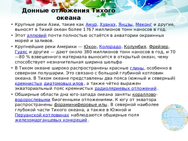 Донные отложения Тихого океана Крупные реки Азии, такие как Амур , Хуанхэ , Янцзы , Меконг и другие, выносят в Тихий океан более 1767 миллионов тонн наносов в год. Этот аллювий почти полностью остаётся в акватории окраинных морей и заливов. Крупнейшие реки Америки — Юкон , Колорадо , Колумбия , Фрейзер , Гуаяс и другие — дают около 380 миллионов тонн наносов в год, и 70—80 % взвешенного материала выносится в открытый океан, чему способствует незначительная ширина шельфа . В Тихом океане широко распространены красные глины , особенно в северном полушарии. Это связано с большой глубиной котловин океана. В Тихом океане представлены два пояса (южный и северный) кремнистых  диатомовых илов , а также чётко выражен экваториальный пояс кремнистых радиоляриевых отложений . Обширные области дна юго-запада океана заняты кораллово - водорослевыми биогенными отложениями. К югу от экватора распространены фораминиферовые илы . В северной наиболее глубокой части Тихого океана, а также в Южной и Перуанской котловинах наблюдаются обширные поля железомарганцевых конкреций . 