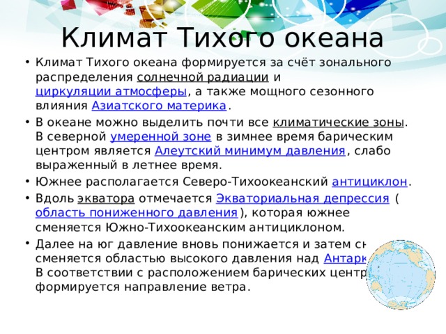 Климат Тихого океана Климат Тихого океана формируется за счёт зонального распределения солнечной радиации и циркуляции атмосферы , а также мощного сезонного влияния Азиатского материка . В океане можно выделить почти все климатические зоны . В северной умеренной зоне в зимнее время барическим центром является Алеутский минимум давления , слабо выраженный в летнее время. Южнее располагается Северо-Тихоокеанский антициклон . Вдоль экватора отмечается Экваториальная депрессия ( область пониженного давления ), которая южнее сменяется Южно-Тихоокеанским антициклоном. Далее на юг давление вновь понижается и затем снова сменяется областью высокого давления над Антарктидой . В соответствии с расположением барических центров формируется направление ветра . 