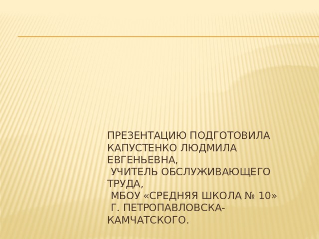 Презентацию подготовила  Капустенко Людмила Евгеньевна,  учитель обслуживающего труда,  МБОУ «Средняя школа № 10»  г. Петропавловска-Камчатского. 
