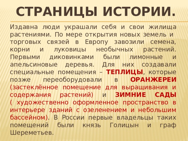 Страницы истории. Издавна люди украшали себя и свои жилища растениями. По мере открытия новых земель и торговых связей в Европу завозили семена, корни и луковицы необычных растений. Первыми диковинками были лимонные и апельсиновые деревья. Для них создавали специальные помещения – ТЕПЛИЦЫ , которые позже переоборудовали в ОРАНЖЕРЕИ  (застеклённое помещение для выращивания и содержания растений) и ЗИМНИЕ САДЫ ( художественно оформленное пространство в интерьере зданий с озеленением и небольшим бассейном) . В России первые владельцы таких помещений были князь Голицын и граф Шереметьев. 