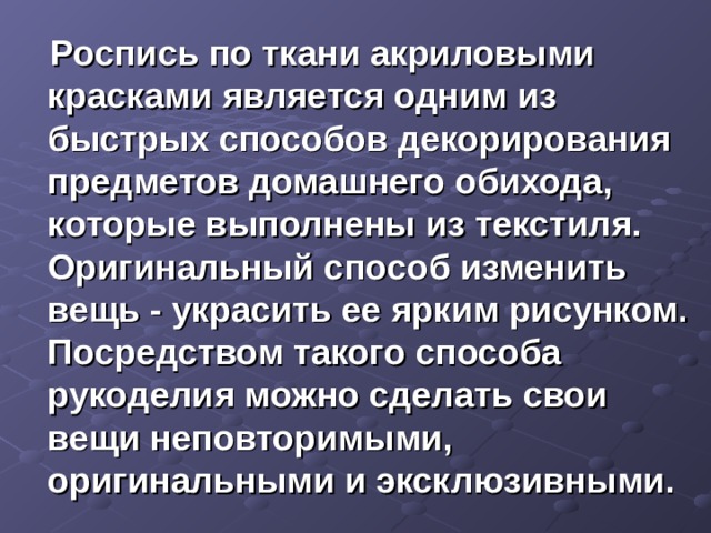  Роспись по ткани акриловыми красками является одним из быстрых способов декорирования предметов домашнего обихода, которые выполнены из текстиля. Оригинальный способ изменить вещь - украсить ее ярким рисунком. Посредством такого способа рукоделия можно сделать свои вещи неповторимыми, оригинальными и эксклюзивными. 
