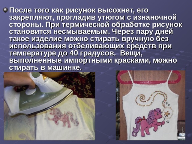После того как рисунок высохнет, его закрепляют, прогладив утюгом с изнаночной стороны. При термической обработке рисунок становится несмываемым. Через пару дней такое изделие можно стирать вручную без использования отбеливающих средств при температуре до 40 градусов. Вещи, выполненные импортными красками, можно стирать в машинке.  