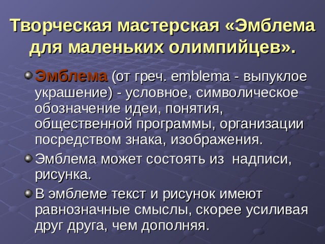 Творческая мастерская «Эмблема для маленьких олимпийцев». Эмблема (от греч. emblema - выпуклое украшение) - условное, символическое обозначение идеи, понятия, общественной программы, организации посредством знака, изображения. Эмблема может состоять из надписи, рисунка. В эмблеме текст и рисунок имеют равнозначные смыслы, скорее усиливая друг друга, чем дополняя. 