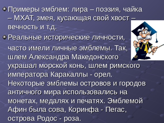 Примеры эмблем: лира – поэзия, чайка – МХАТ, змея, кусающая свой хвост – вечность и т.д. Реальные исторические личности,  часто имели личные эмблемы. Так, шлем Александра Македонского украшал морской конь, шлем римского императора Каракаллы - орел. Некоторые эмблемы островов и городов античного мира использовались на монетах, медалях и печатях. Эмблемой Афин была сова, Коринфа - Пегас, острова Родос - роза. 