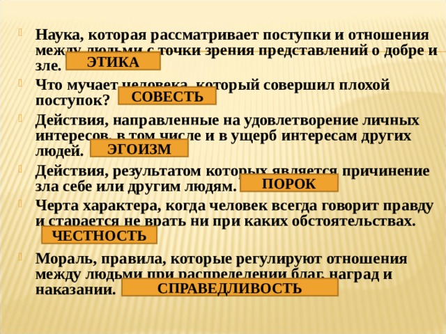 Наука, которая рассматривает поступки и отношения между людьми с точки зрения представлений о добре и зле. Что мучает человека, который совершил плохой поступок? Действия, направленные на удовлетворение личных интересов, в том числе и в ущерб интересам других людей. Действия, результатом которых является причинение зла себе или другим людям. Черта характера, когда человек всегда говорит правду и старается не врать ни при каких обстоятельствах.  Мораль, правила, которые регулируют отношения между людьми при распределении благ, наград и наказании. ЭТИКА СОВЕСТЬ ЭГОИЗМ ПОРОК ЧЕСТНОСТЬ СПРАВЕДЛИВОСТЬ 