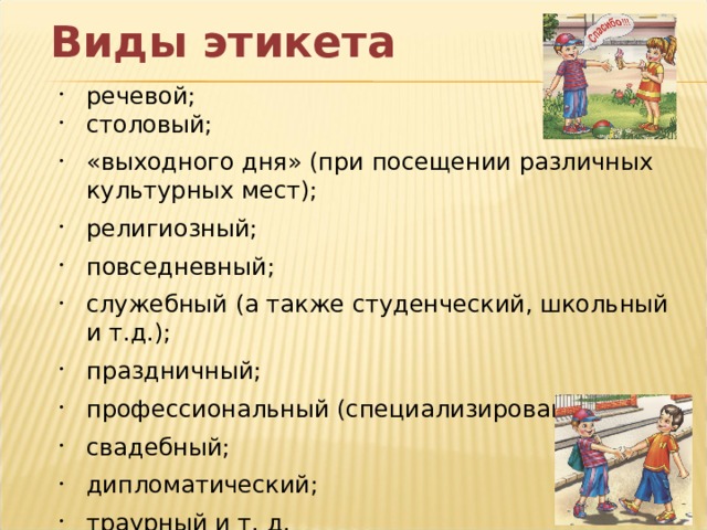 Виды этикета речевой; столовый; «выходного дня» (при посещении различных культурных мест); религиозный; повседневный; служебный (а также студенческий, школьный и т.д.); праздничный; профессиональный (специализированный); свадебный; дипломатический; траурный и т. д.  