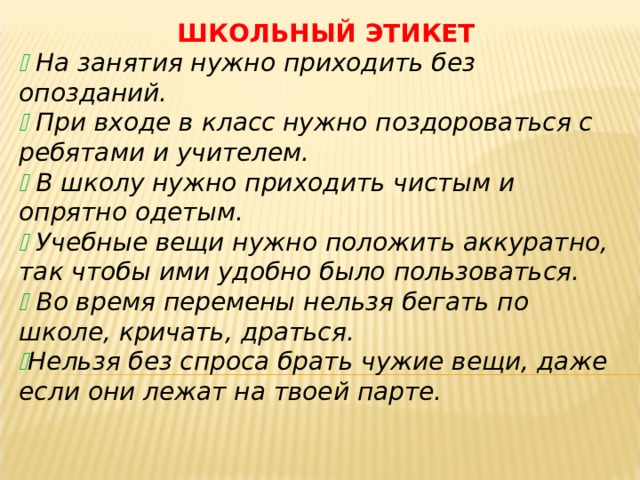 ШКОЛЬНЫЙ ЭТИКЕТ   На занятия нужно приходить без опозданий.   При входе в класс нужно поздороваться с ребятами и учителем.   В школу нужно приходить чистым и опрятно одетым.   Учебные вещи нужно положить аккуратно, так чтобы ими удобно было пользоваться.   Во время перемены нельзя бегать по школе, кричать, драться.  Нельзя без спроса брать чужие вещи, даже если они лежат на твоей парте.  