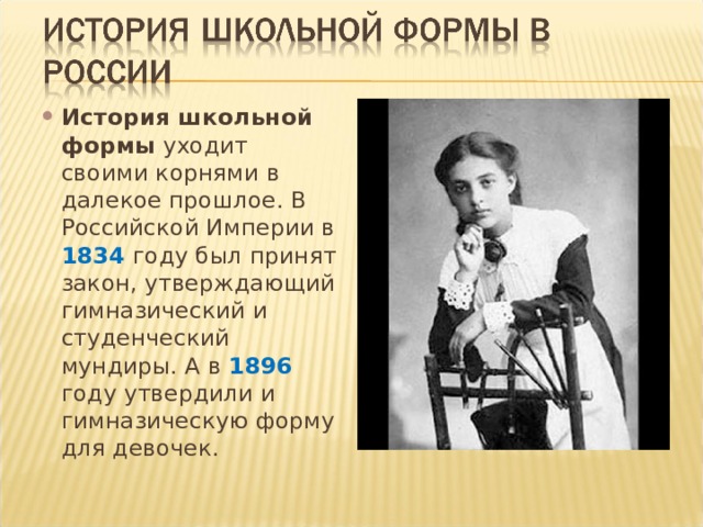 История школьной формы уходит своими корнями в далекое прошлое. В Российской Империи в 1834 году был принят закон, утверждающий гимназический и студенческий мундиры. А в 1896 году утвердили и гимназическую форму для девочек. 