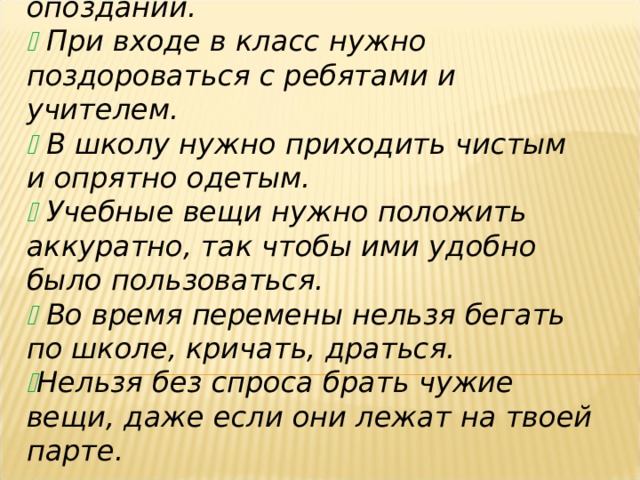   На занятия нужно приходить без опозданий.   При входе в класс нужно поздороваться с ребятами и учителем.   В школу нужно приходить чистым и опрятно одетым.   Учебные вещи нужно положить аккуратно, так чтобы ими удобно было пользоваться.   Во время перемены нельзя бегать по школе, кричать, драться.  Нельзя без спроса брать чужие вещи, даже если они лежат на твоей парте.  