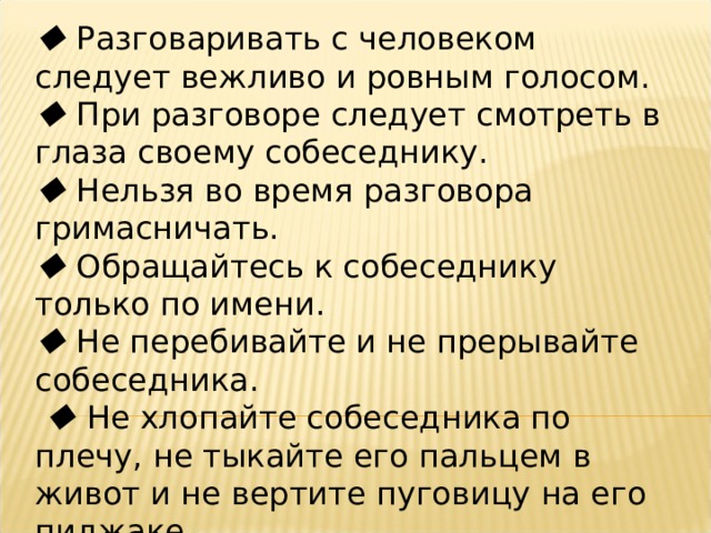   Разговаривать с человеком следует вежливо и ровным голосом.   При разговоре следует смотреть в глаза своему собеседнику.   Нельзя во время разговора гримасничать.   Обращайтесь к собеседнику только по имени.   Не перебивайте и не прерывайте собеседника.    Не хлопайте собеседника по плечу, не тыкайте его пальцем в живот и не вертите пуговицу на его пиджаке .  