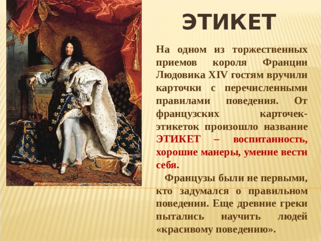 ЭТИКЕТ На одном из торжественных приемов короля Франции Людовика XIV гостям вручили карточки с перечисленными правилами поведения. От французских карточек-этикеток произошло название ЭТИКЕТ – воспитанность, хорошие манеры, умение вести себя.  Французы были не первыми, кто задумался о правильном поведении. Еще древние греки пытались научить людей «красивому поведению». 