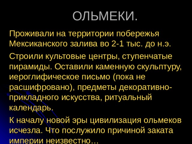 ОЛЬМЕКИ. Проживали на территории побережья Мексиканского залива во 2-1 тыс. до н.э.  Строили культовые центры, ступенчатые пирамиды. Оставили каменную скульптуру, иероглифическое письмо (пока не расшифровано), предметы декоративно-прикладного искусства, ритуальный календарь.  К началу новой эры цивилизация ольмеков исчезла. Что послужило причиной заката империи неизвестно… 