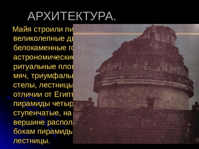  Майя строили пирамиды, великолепные дворцы, белокаменные города, астрономические обсерватории, ритуальные площадки для игры в мяч, триумфальные арки и стелы, лестницы, колоннады. В отличии от Египта здесь строили пирамиды четырехгранные ступенчатые, на усеченной вершине располагали храм. По бокам пирамиды располагались лестницы. 