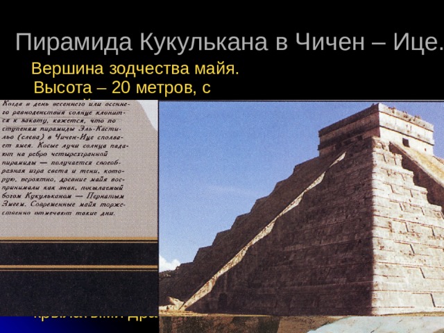 Пирамида Кукулькана в Чичен – Ице.  Вершина зодчества майя. Высота – 20 метров, с каждой стороны – лестница из 91 ступени, в сумме «364». Если учесть платформу – «365». Девять ступеней террас, разделенных лестницей образуют 18 секций, что соответствует числу месяцев по календарю майя. Каждая лестница окружена колоннами с крылатыми драконами. 