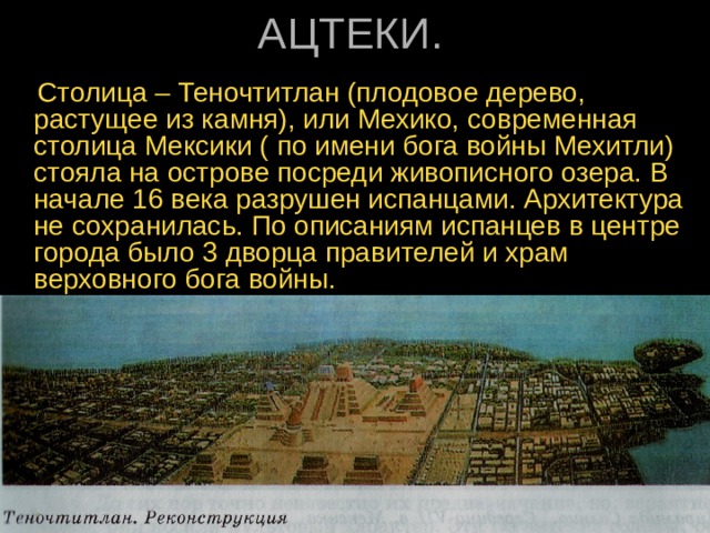   Столица – Теночтитлан (плодовое дерево, растущее из камня), или Мехико, современная столица Мексики ( по имени бога войны Мехитли) стояла на острове посреди живописного озера. В начале 16 века разрушен испанцами. Архитектура не сохранилась. По описаниям испанцев в центре города было 3 дворца правителей и храм верховного бога войны. 