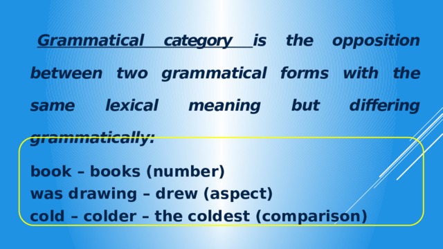   Grammatical category  is the opposition between two grammatical forms with the same lexical meaning but differing grammatically:  book – books (number) was drawing – drew (aspect) cold – colder – the coldest (comparison)  