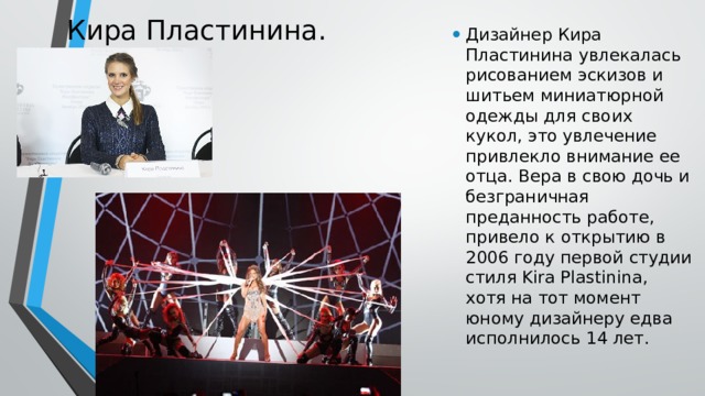 Кира Пластинина. Дизайнер Кира Пластинина увлекалась рисованием эскизов и шитьем миниатюрной одежды для своих кукол, это увлечение привлекло внимание ее отца. Вера в свою дочь и безграничная преданность работе, привело к открытию в 2006 году первой студии стиля Kira Plastinina, хотя на тот момент юному дизайнеру едва исполнилось 14 лет.    