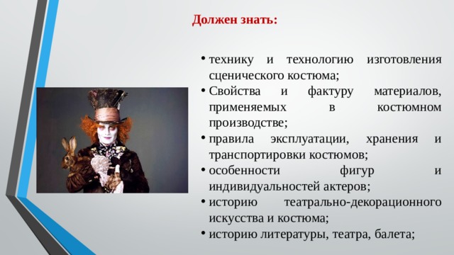 Должен знать:   технику и технологию изготовления сценического костюма; Свойства и фактуру материалов, применяемых в костюмном производстве; правила эксплуатации, хранения и транспортировки костюмов; особенности фигур и индивидуальностей актеров; историю театрально-декорационного искусства и костюма; историю литературы, театра, балета;  