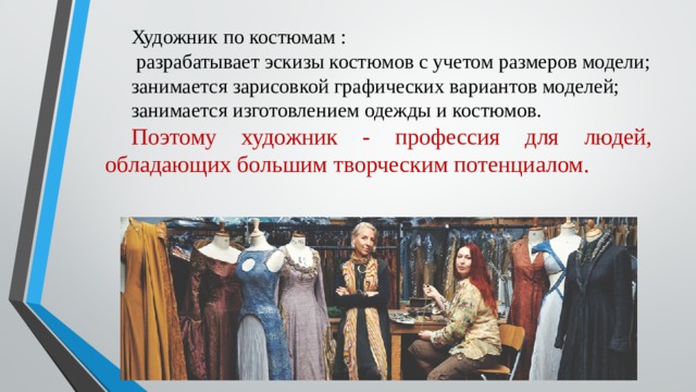 Художник по костюмам :   разрабатывает эскизы костюмов с учетом размеров модели; занимается зарисовкой графических вариантов моделей; занимается изготовлением одежды и костюмов. Поэтому художник - профессия для людей, обладающих большим творческим потенциалом.   