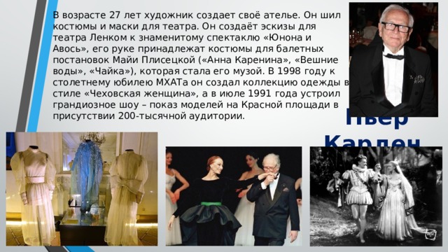 В возрасте 27 лет художник создает своё ателье. Он шил костюмы и маски для театра. Он создаёт эскизы для театра Ленком к знаменитому спектаклю «Юнона и Авось», его руке принадлежат костюмы для балетных постановок Майи Плисецкой («Анна Каренина», «Вешние воды», «Чайка»), которая стала его музой. В 1998 году к столетнему юбилею МХАТа он создал коллекцию одежды в стиле «Чеховская женщина», а в июле 1991 года устроил грандиозное шоу – показ моделей на Красной площади в присутствии 200-тысячной аудитории. Пьер Карден . 